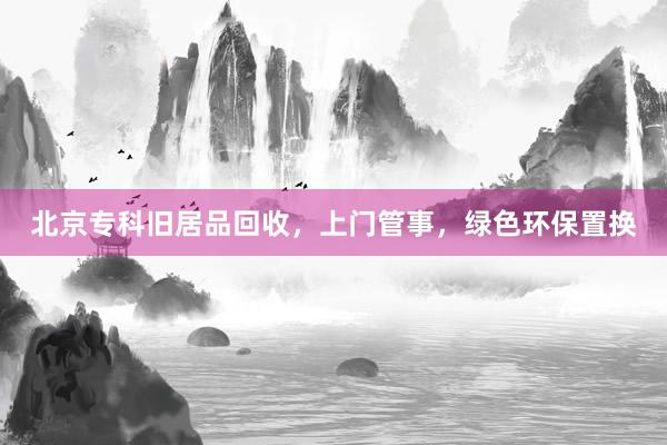 北京专科旧居品回收，上门管事，绿色环保置换